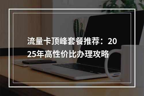 流量卡顶峰套餐推荐：2025年高性价比办理攻略