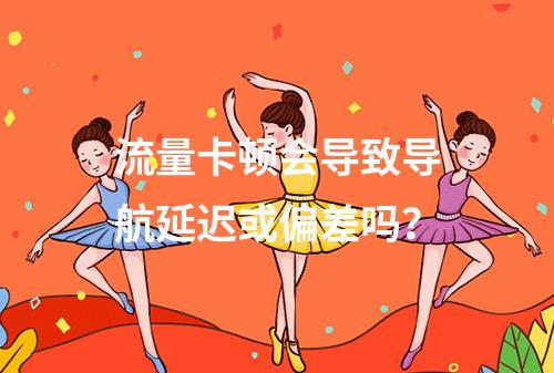 流量卡顿会导致导航延迟或偏差吗？