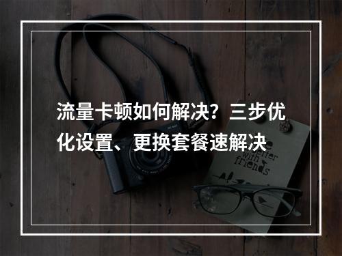 流量卡顿如何解决？三步优化设置、更换套餐速解决