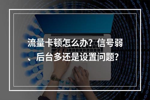流量卡顿怎么办？信号弱、后台多还是设置问题？