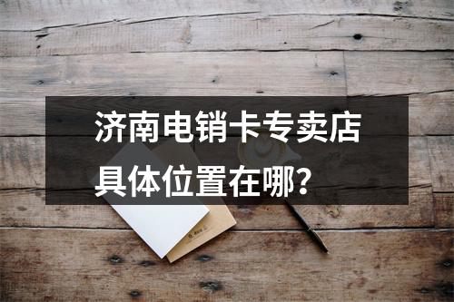 济南电销卡专卖店具体位置在哪？