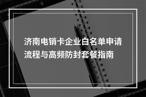 济南电销卡企业白名单申请流程与高频防封套餐指南