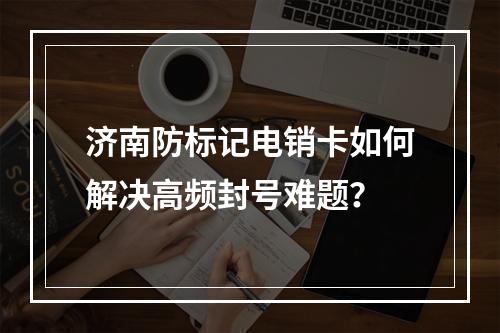 济南防标记电销卡如何解决高频封号难题？