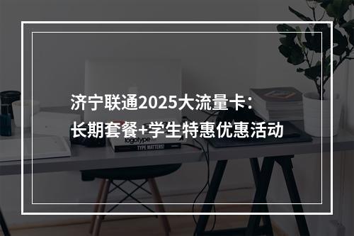 济宁联通2025大流量卡：长期套餐+学生特惠优惠活动