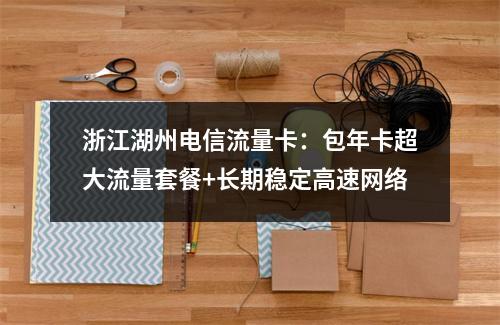 浙江湖州电信流量卡：包年卡超大流量套餐+长期稳定高速网络