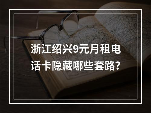 浙江绍兴9元月租电话卡隐藏哪些套路？