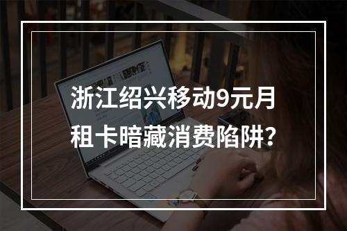 浙江绍兴移动9元月租卡暗藏消费陷阱？