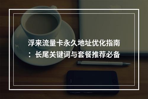 浮来流量卡永久地址优化指南：长尾关键词与套餐推荐必备