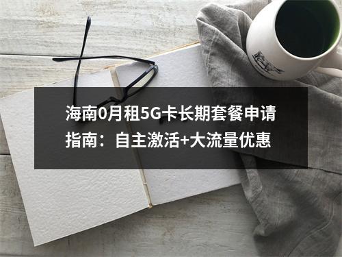 海南0月租5G卡长期套餐申请指南：自主激活+大流量优惠