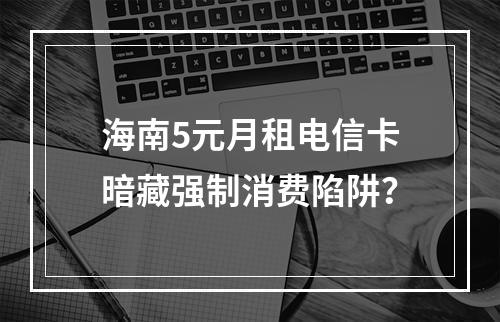 海南5元月租电信卡暗藏强制消费陷阱？