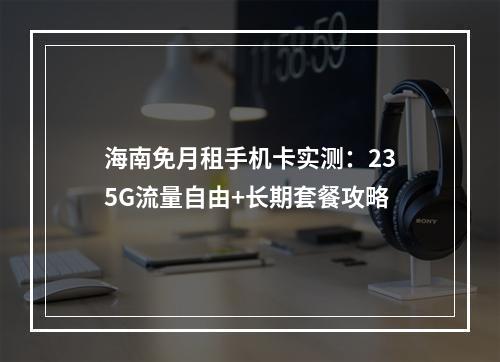 海南免月租手机卡实测：235G流量自由+长期套餐攻略
