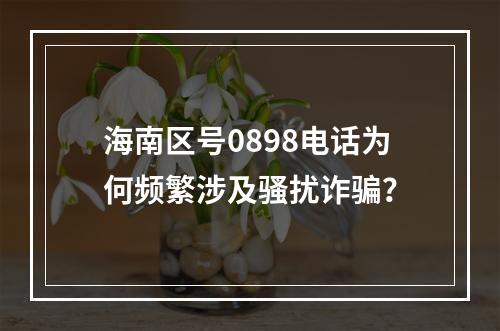 海南区号0898电话为何频繁涉及骚扰诈骗？