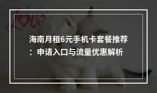 海南月租6元手机卡套餐推荐：申请入口与流量优惠解析
