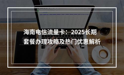 海南电信流量卡：2025长期套餐办理攻略及热门优惠解析