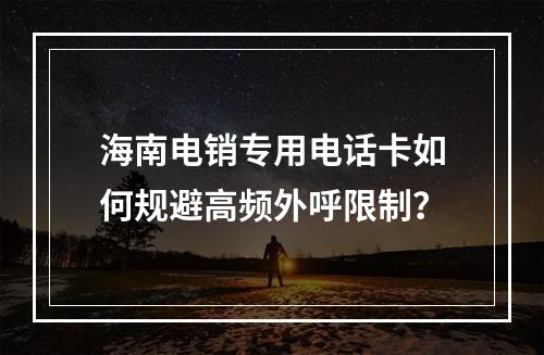 海南电销专用电话卡如何规避高频外呼限制？