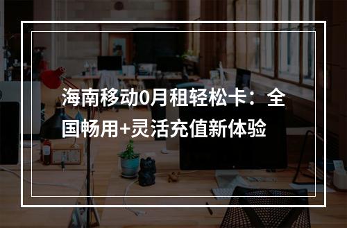 海南移动0月租轻松卡：全国畅用+灵活充值新体验