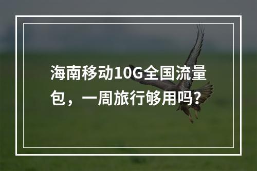 海南移动10G全国流量包，一周旅行够用吗？