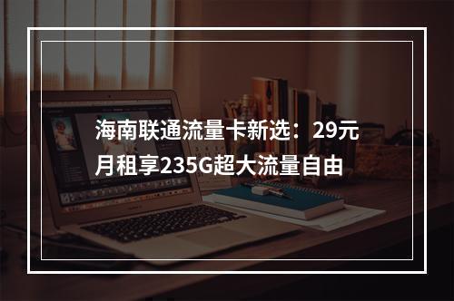 海南联通流量卡新选：29元月租享235G超大流量自由
