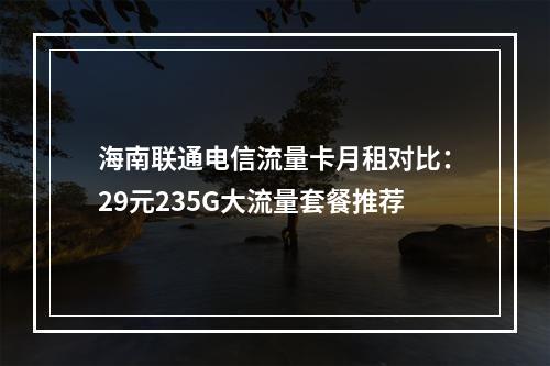 海南联通电信流量卡月租对比：29元235G大流量套餐推荐