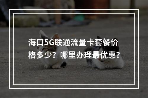海口5G联通流量卡套餐价格多少？哪里办理最优惠？