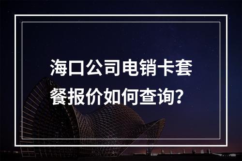 海口公司电销卡套餐报价如何查询？