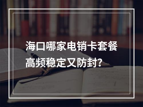 海口哪家电销卡套餐高频稳定又防封？