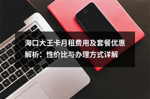 海口大王卡月租费用及套餐优惠解析：性价比与办理方式详解