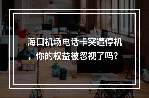 海口机场电话卡突遭停机，你的权益被忽视了吗？