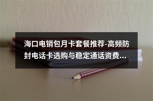 海口电销包月卡套餐推荐-高频防封电话卡选购与稳定通话资费指南