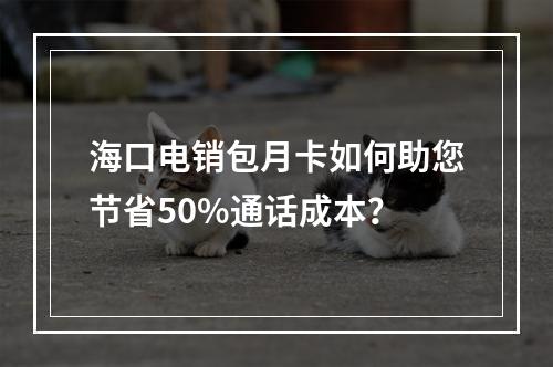 海口电销包月卡如何助您节省50%通话成本？