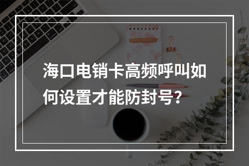 海口电销卡高频呼叫如何设置才能防封号？