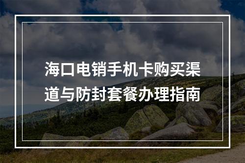 海口电销手机卡购买渠道与防封套餐办理指南