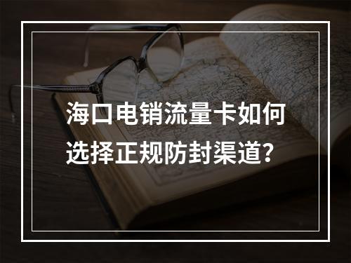 海口电销流量卡如何选择正规防封渠道？