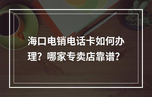 海口电销电话卡如何办理？哪家专卖店靠谱？