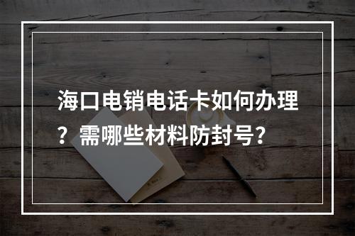 海口电销电话卡如何办理？需哪些材料防封号？