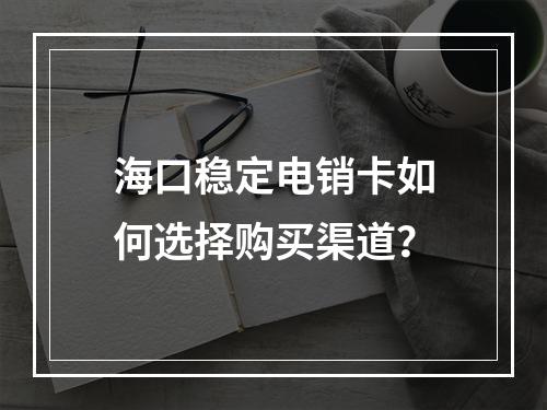 海口稳定电销卡如何选择购买渠道？