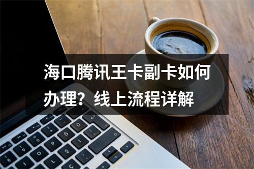 海口腾讯王卡副卡如何办理？线上流程详解