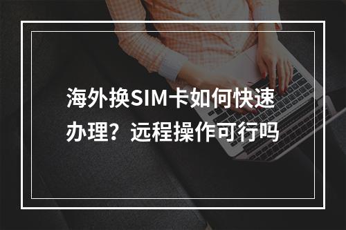 海外换SIM卡如何快速办理？远程操作可行吗