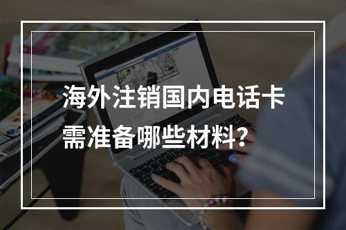 海外注销国内电话卡需准备哪些材料？