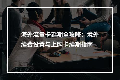海外流量卡延期全攻略：境外续费设置与上网卡续期指南