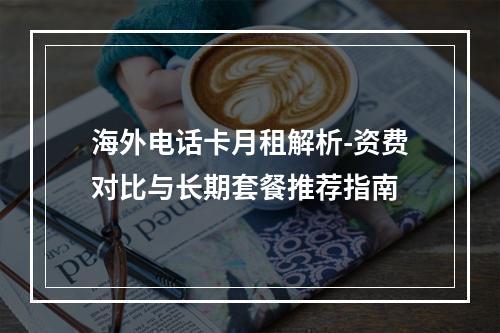 海外电话卡月租解析-资费对比与长期套餐推荐指南