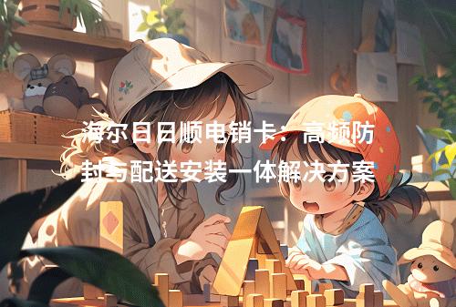 海尔日日顺电销卡：高频防封与配送安装一体解决方案