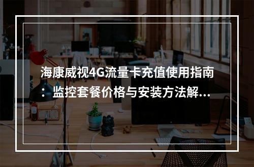 海康威视4G流量卡充值使用指南：监控套餐价格与安装方法解析