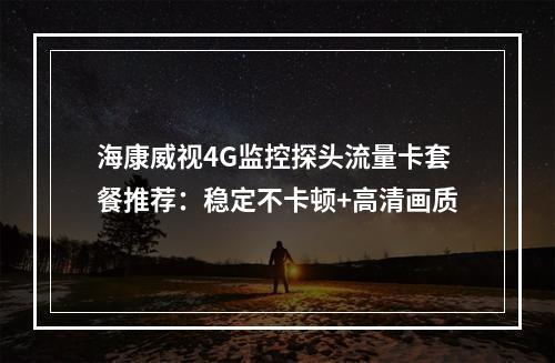 海康威视4G监控探头流量卡套餐推荐：稳定不卡顿+高清画质