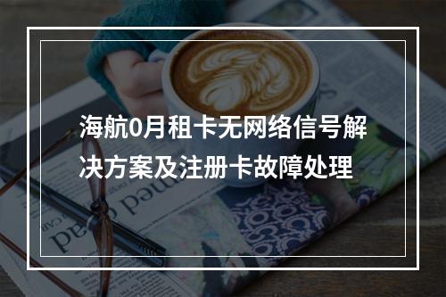 海航0月租卡无网络信号解决方案及注册卡故障处理