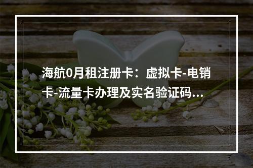 海航0月租注册卡：虚拟卡-电销卡-流量卡办理及实名验证码指南