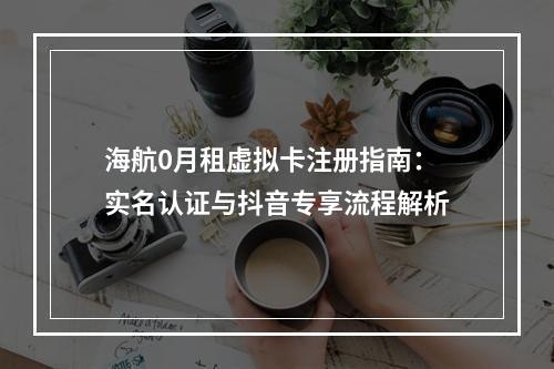 海航0月租虚拟卡注册指南：实名认证与抖音专享流程解析