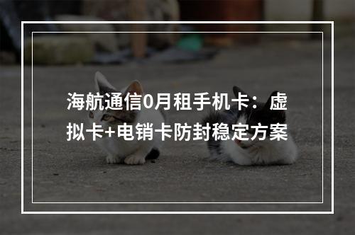 海航通信0月租手机卡：虚拟卡+电销卡防封稳定方案