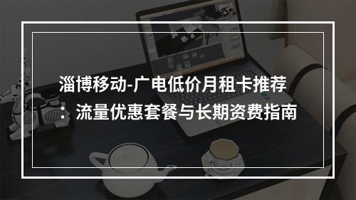 淄博移动-广电低价月租卡推荐：流量优惠套餐与长期资费指南