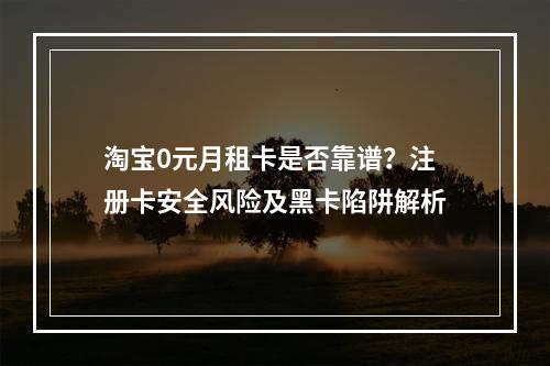 淘宝0元月租卡是否靠谱？注册卡安全风险及黑卡陷阱解析
